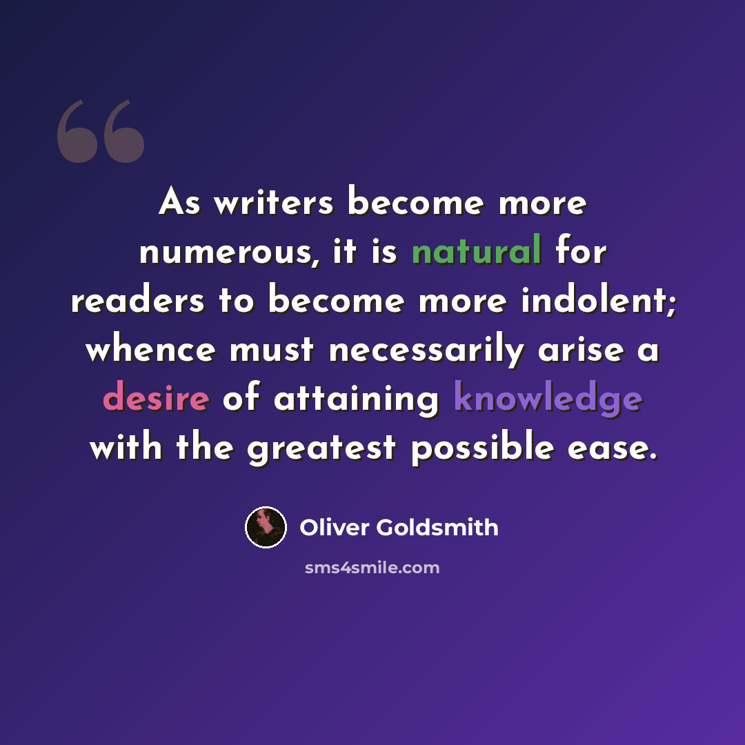 “As writers become more numerous, it is natural for readers to become more indolent; whence must necessarily arise a desire of attaining knowledge with the greatest possible ease.” quote by Oliver Goldsmith