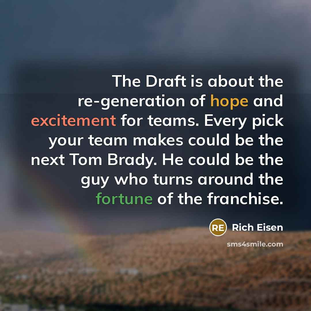 “The Draft is about the re-generation of hope and excitement for teams. Every pick your team makes could be the next Tom Brady. He could be the guy who turns around the fortune of the franchise.” quote by Rich Eisen