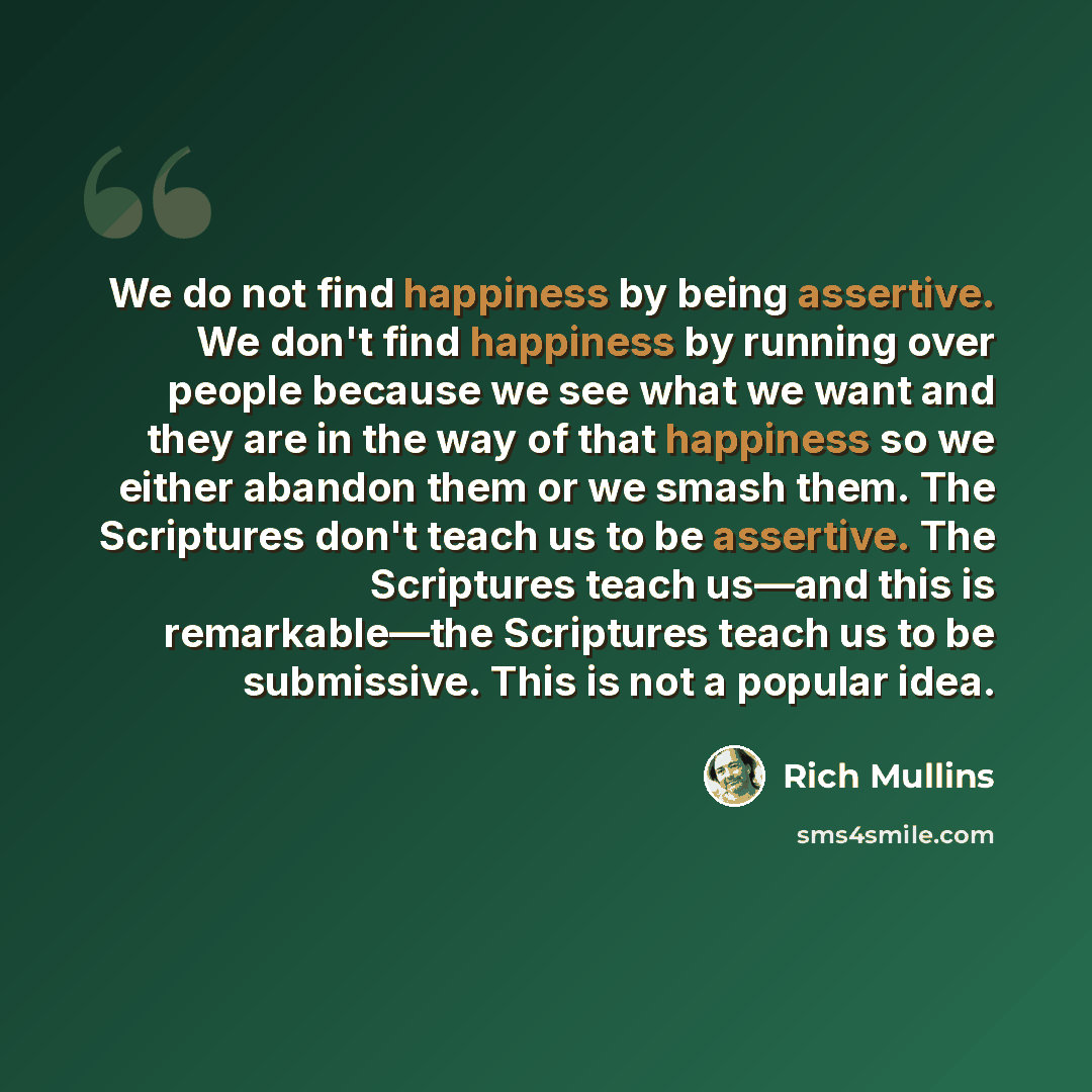 “We do not find happiness by being assertive. We don't find happiness by running over people because we see what we want and they are in the way of that happiness so we either abandon them or we smash them. The Scriptures don't teach us to be assertive. The Scriptures teach us—and this is…” quote by Rich Mullins