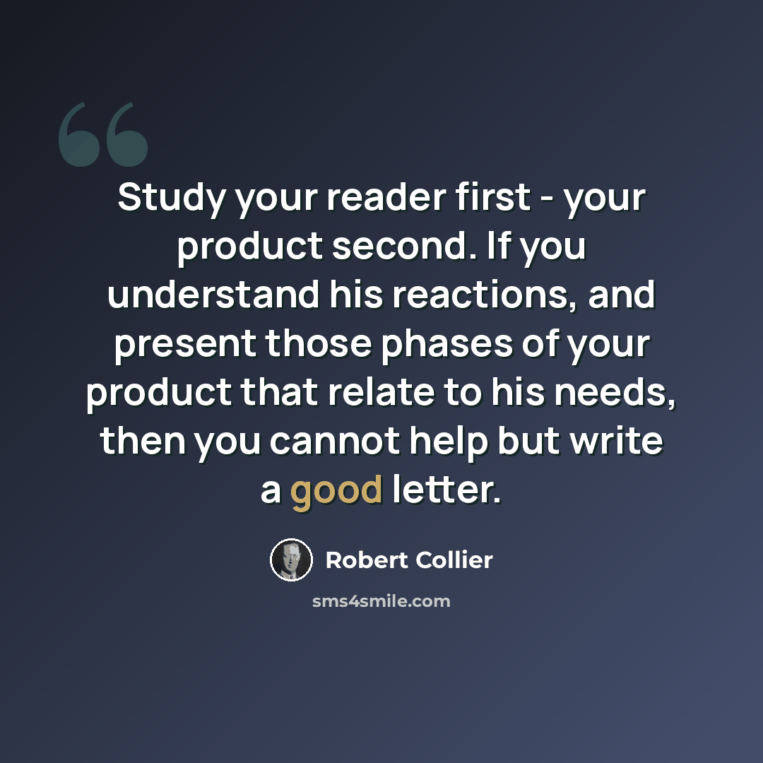 “Study your reader first - your product second. If you understand his reactions, and present those phases of your product that relate to his needs, then you cannot help but write a good letter.” quote by Robert Collier