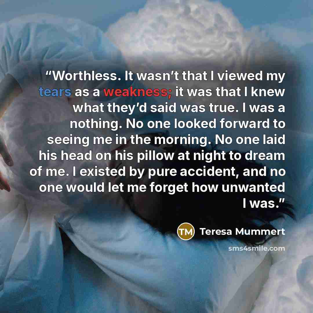 “Worthless. It wasn’t that I viewed my tears as a weakness; it was that I knew what they’d said was true. I was a nothing. No one looked forward to seeing me in the morning. No one laid his head on his pillow at night to dream of me. I existed by pure accident, and no one would let me forget how…” quote by Teresa Mummert