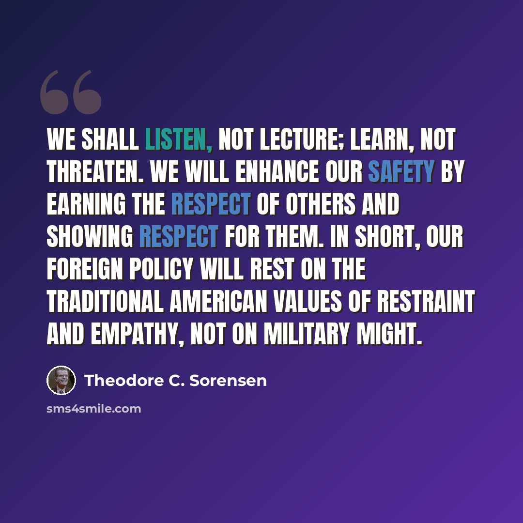 “We shall listen, not lecture; learn, not threaten. We will enhance our safety by earning the respect of others and showing respect for them. In short, our foreign policy will rest on the traditional American values of restraint and empathy, not on military might.” quote by Theodore C. Sorensen