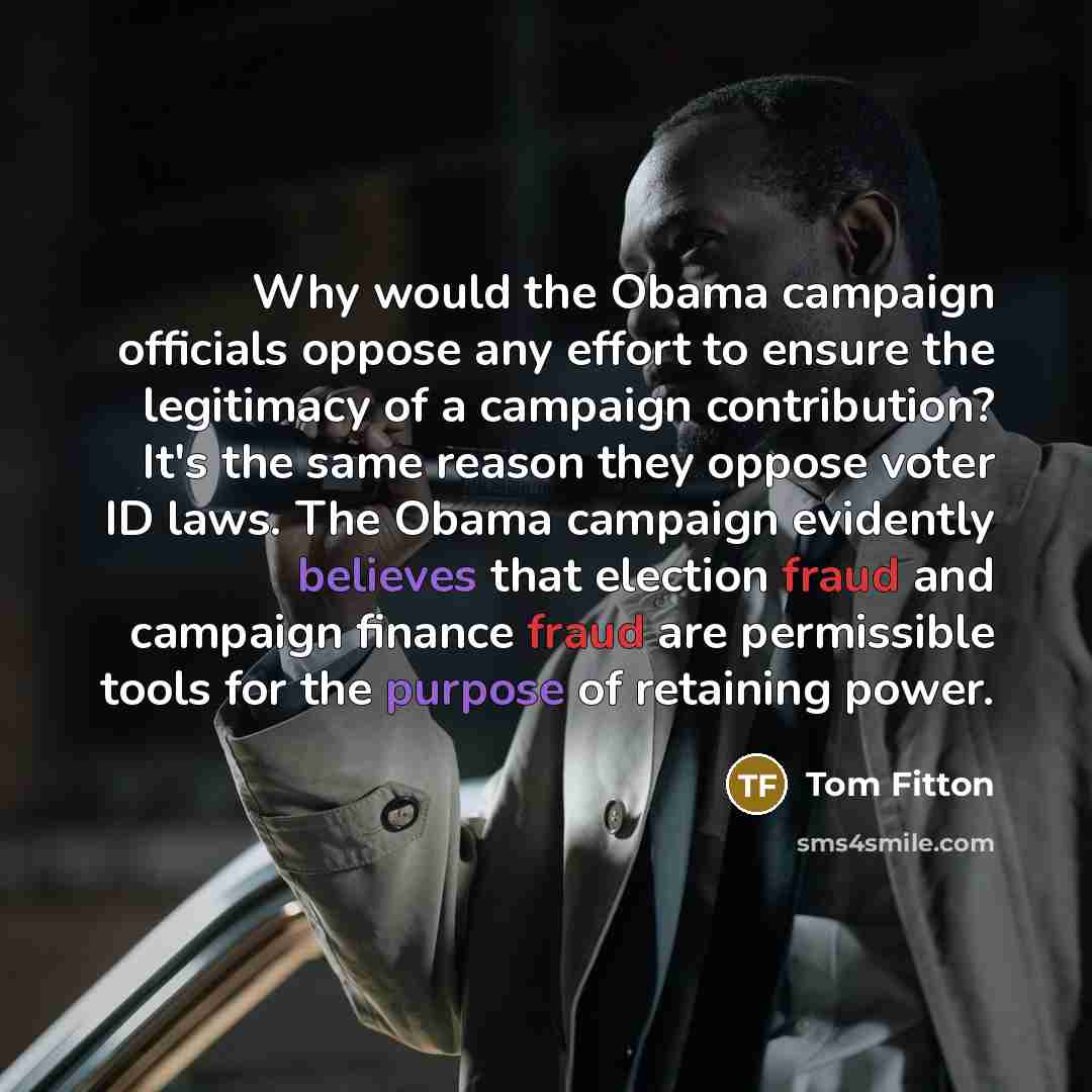 “Why would the Obama campaign officials oppose any effort to ensure the legitimacy of a campaign contribution? It's the same reason they oppose voter ID laws. The Obama campaign evidently believes that election fraud and campaign finance fraud are permissible tools for the purpose of retaining power.” quote by Tom Fitton