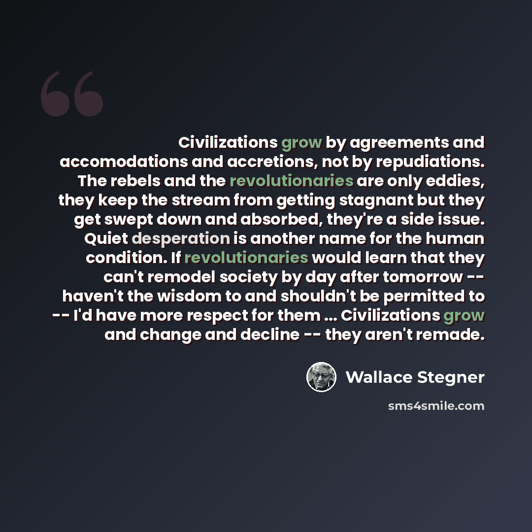 “Civilizations grow by agreements and accomodations and accretions, not by repudiations. The rebels and the revolutionaries are only eddies, they keep the stream from getting stagnant but they get swept down and absorbed, they're a side issue. Quiet desperation is another name for the human…” quote by Wallace Stegner