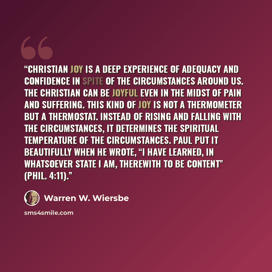 “Christian joy is a deep experience of adequacy and confidence in spite of the circumstances around us. The Christian can be joyful even in the midst of pain and suffering. This kind of joy is not a thermometer but a thermostat. Instead of rising and falling with the circumstances, it determines…” quote by Warren W. Wiersbe