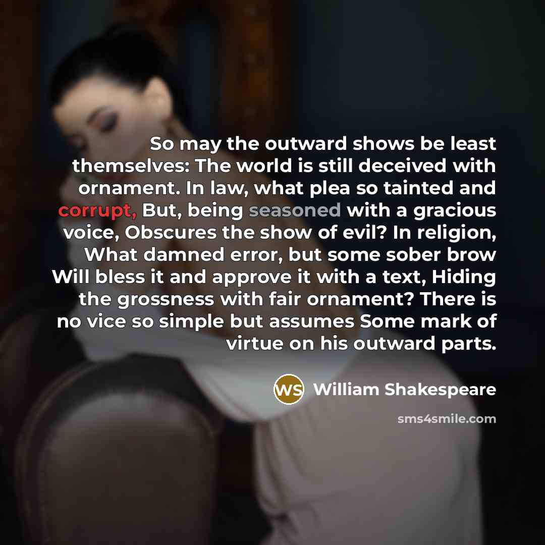 “So may the outward shows be least themselves: The world is still deceived with ornament. In law, what plea so tainted and corrupt, But, being seasoned with a gracious voice, Obscures the show of evil? In religion, What damned error, but some sober brow Will bless it and approve it with a text…” quote by William Shakespeare