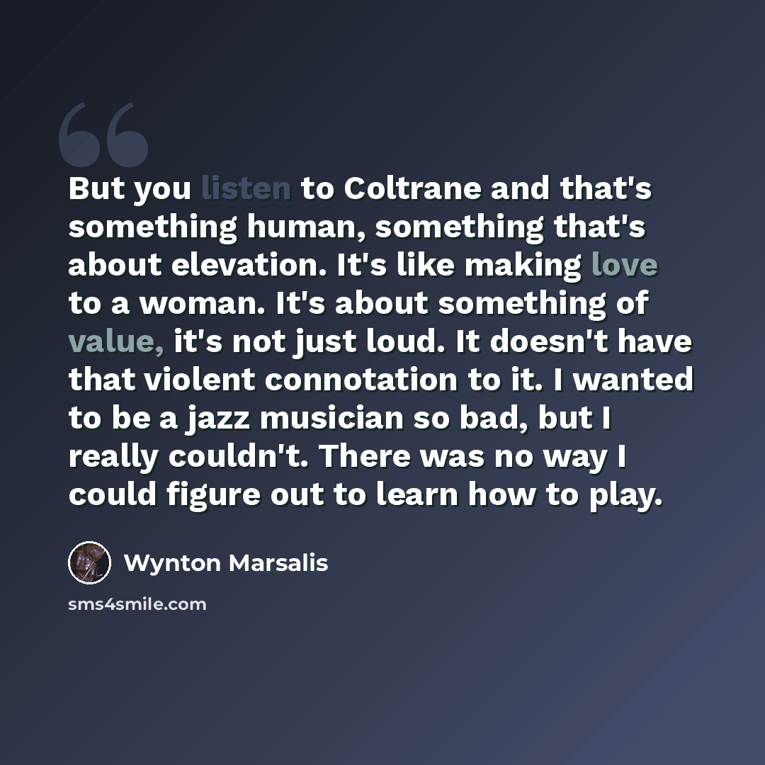 “But you listen to Coltrane and that's something human, something that's about elevation. It's like making love to a woman. It's about something of value, it's not just loud. It doesn't have that violent connotation to it. I wanted to be a jazz musician so bad, but I really couldn't. There was no…” quote by Wynton Marsalis