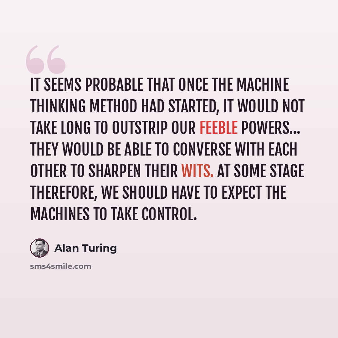 “It seems probable that once the machine thinking method had started, it would not take long to outstrip our feeble powers… They would be able to converse with each other to sharpen their wits. At some stage therefore, we should have to expect the machines to take control.” quote by Alan Turing