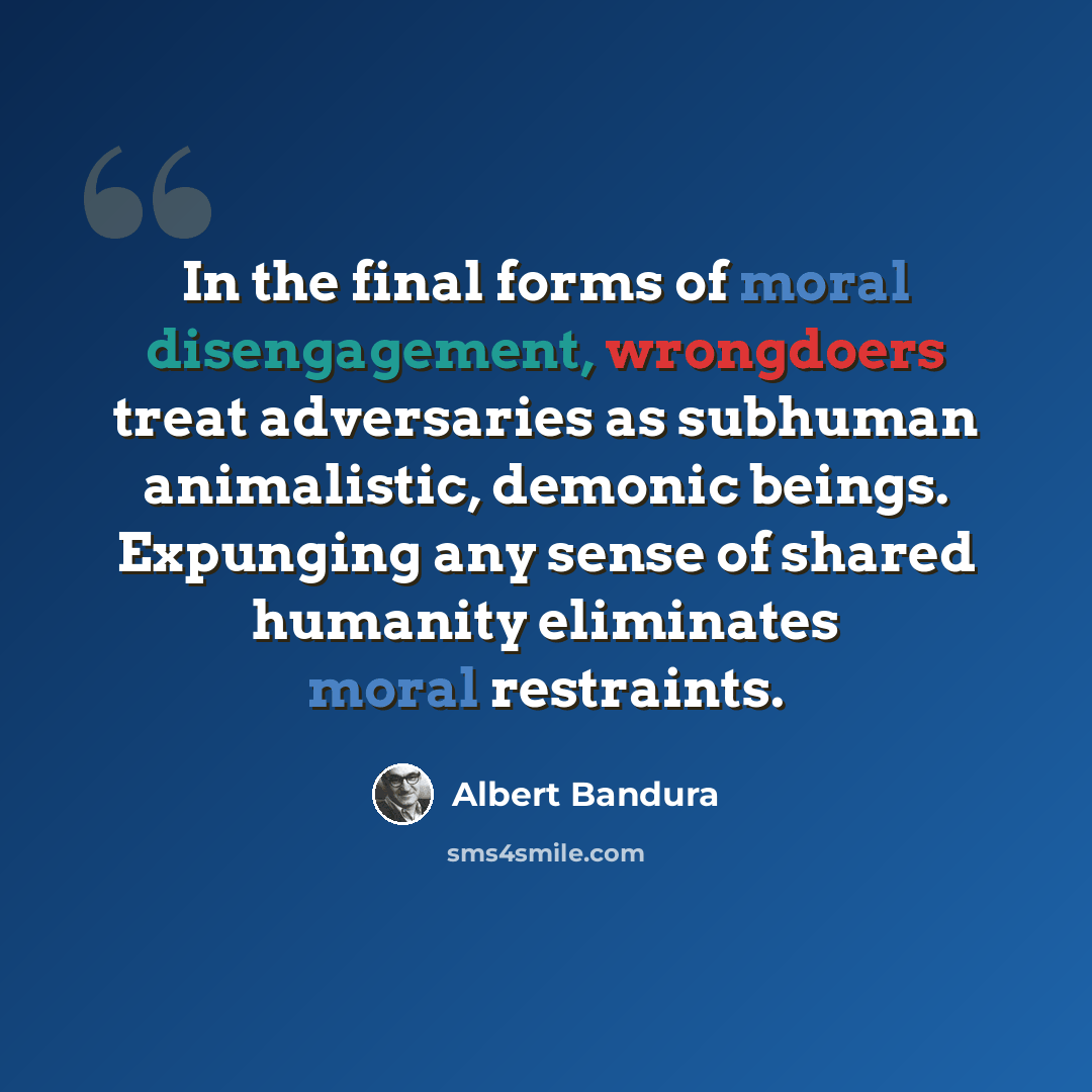 “In the final forms of moral disengagement, wrongdoers treat adversaries as subhuman animalistic, demonic beings. Expunging any sense of shared humanity eliminates moral restraints.” quote by Albert Bandura