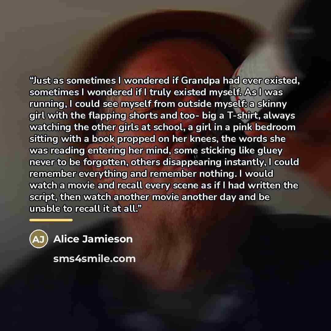 “Just as sometimes I wondered if Grandpa had ever existed, sometimes I wondered if I truly existed myself. As I was running, I could see myself from outside myself: a skinny girl with the flapping shorts and too- big a T-shirt, always watching the other girls at school, a girl in a pink bedroom…” quote by Alice Jamieson