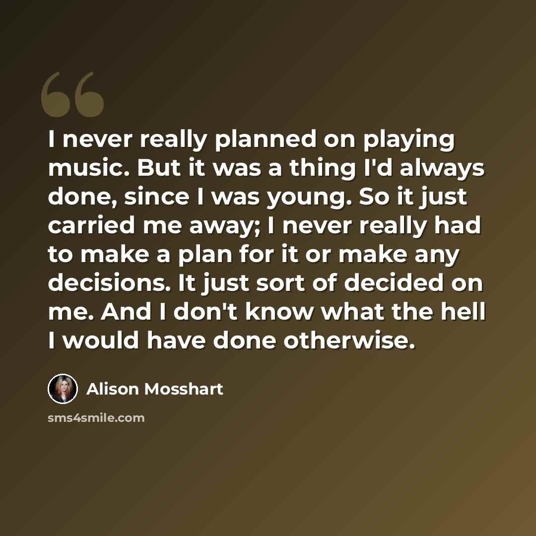 “I never really planned on playing music. But it was a thing I'd always done, since I was young. So it just carried me away; I never really had to make a plan for it or make any decisions. It just sort of decided on me. And I don't know what the hell I would have done otherwise.” quote by Alison Mosshart