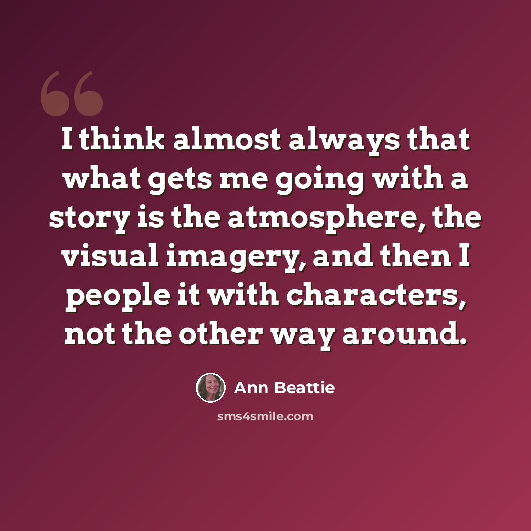 “I think almost always that what gets me going with a story is the atmosphere, the visual imagery, and then I people it with characters, not the other way around.” quote by Ann Beattie