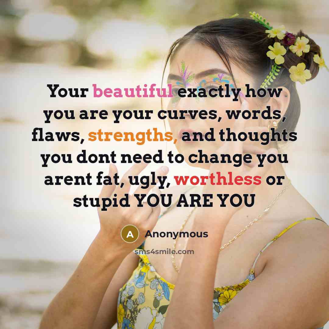 “Your beautiful exactly how you are your curves, words, flaws, strengths, and thoughts you dont need to change you arent fat, ugly, worthless or stupid YOU ARE YOU” quote by Anonymous