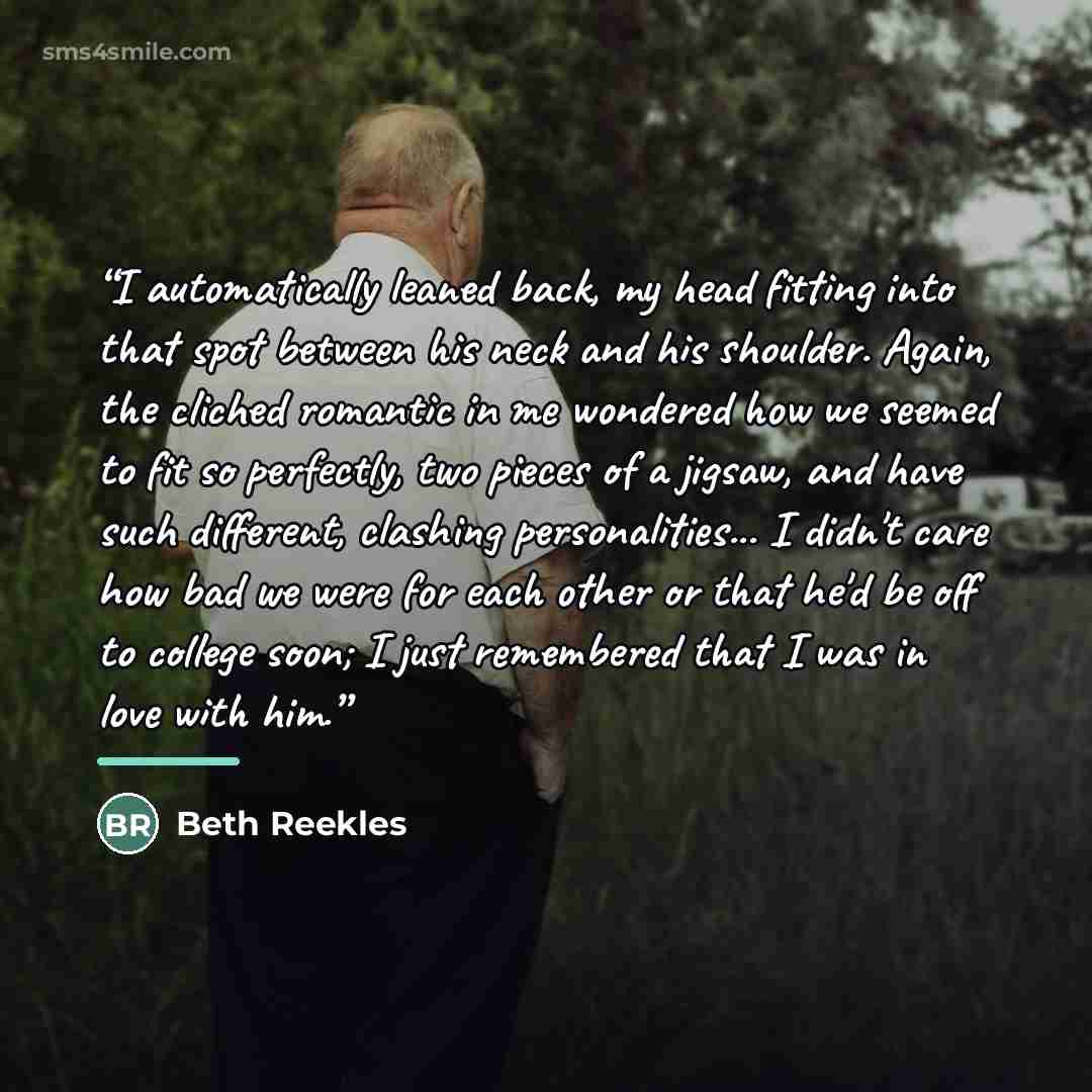 “I automatically leaned back, my head fitting into that spot between his neck and his shoulder. Again, the cliched romantic in me wondered how we seemed to fit so perfectly, two pieces of a jigsaw, and have such different, clashing personalities... I didn't care how bad we were for each other or…” quote by Beth Reekles