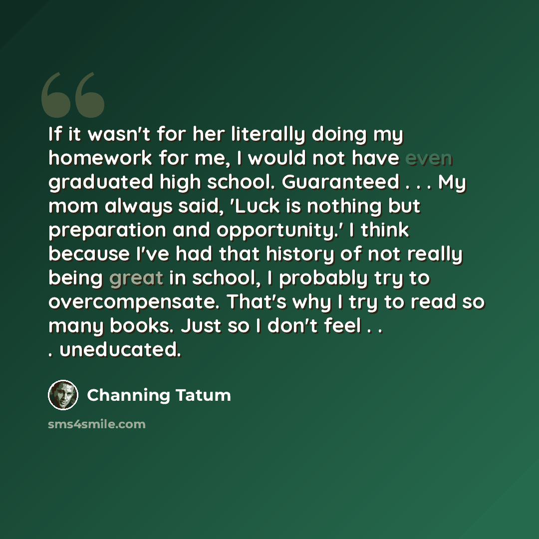 “If it wasn't for her literally doing my homework for me, I would not have even graduated high school. Guaranteed . . . My mom always said, 'Luck is nothing but preparation and opportunity.' I think because I've had that history of not really being great in school, I probably try to overcompensate…” quote by Channing Tatum