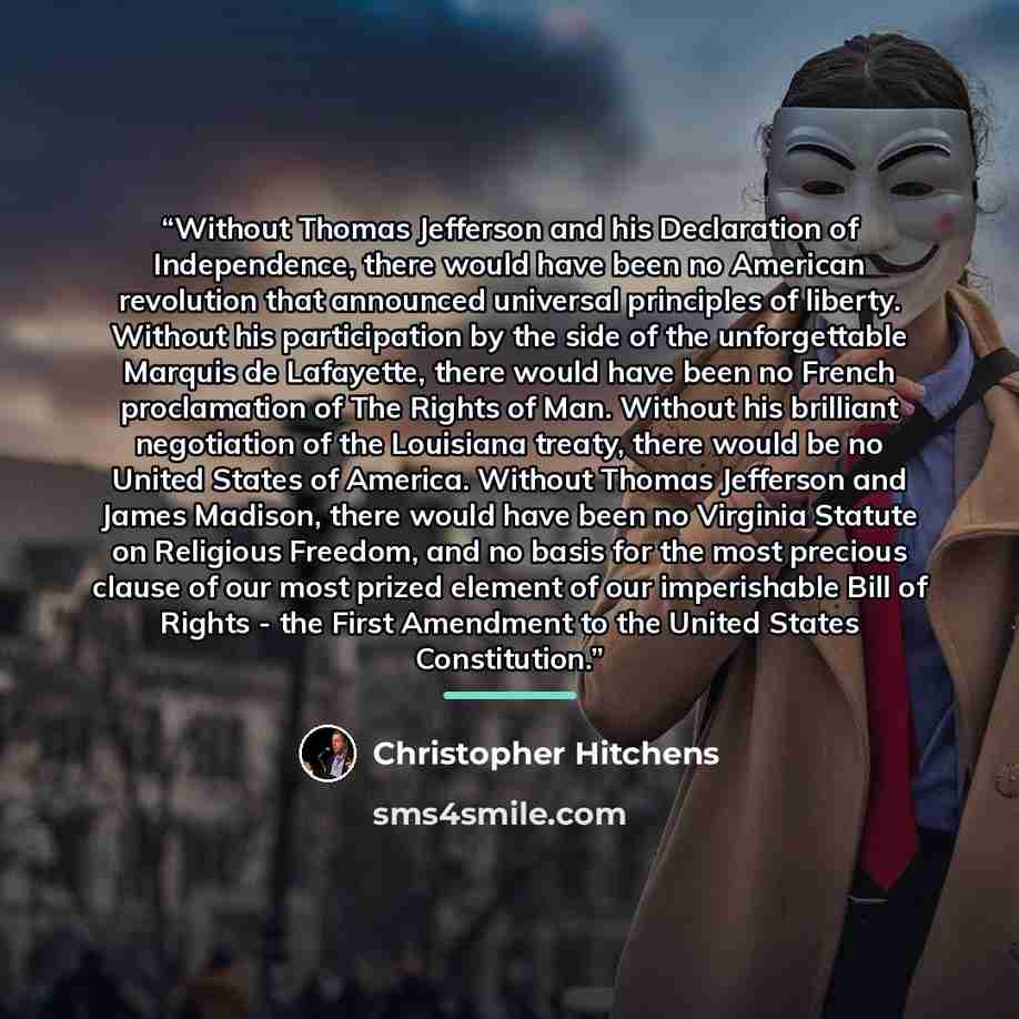 “Without Thomas Jefferson and his Declaration of Independence, there would have been no American revolution that announced universal principles of liberty. Without his participation by the side of the unforgettable Marquis de Lafayette, there would have been no French proclamation of The Rights of…” quote by Christopher Hitchens