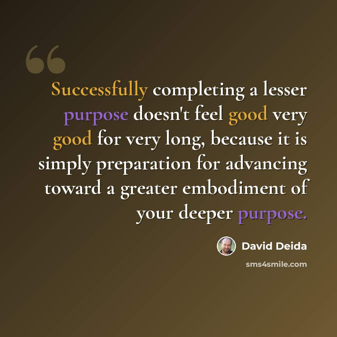 “Successfully completing a lesser purpose doesn't feel good very good for very long, because it is simply preparation for advancing toward a greater embodiment of your deeper purpose.” quote by David Deida