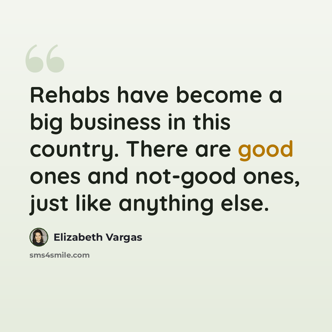 “Rehabs have become a big business in this country. There are good ones and not-good ones, just like anything else.” quote by Elizabeth Vargas