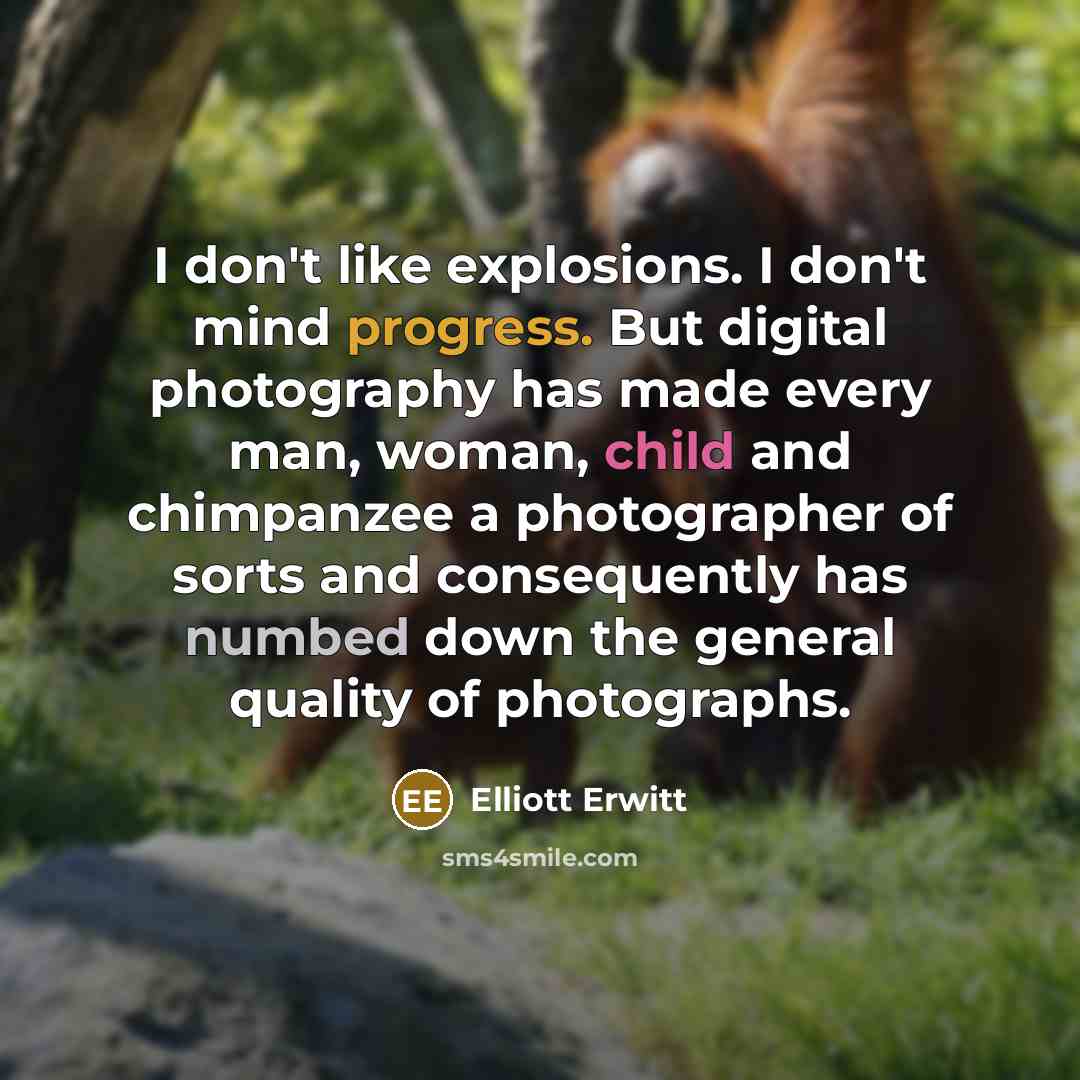 “I don't like explosions. I don't mind progress. But digital photography has made every man, woman, child and chimpanzee a photographer of sorts and consequently has numbed down the general quality of photographs.” quote by Elliott Erwitt