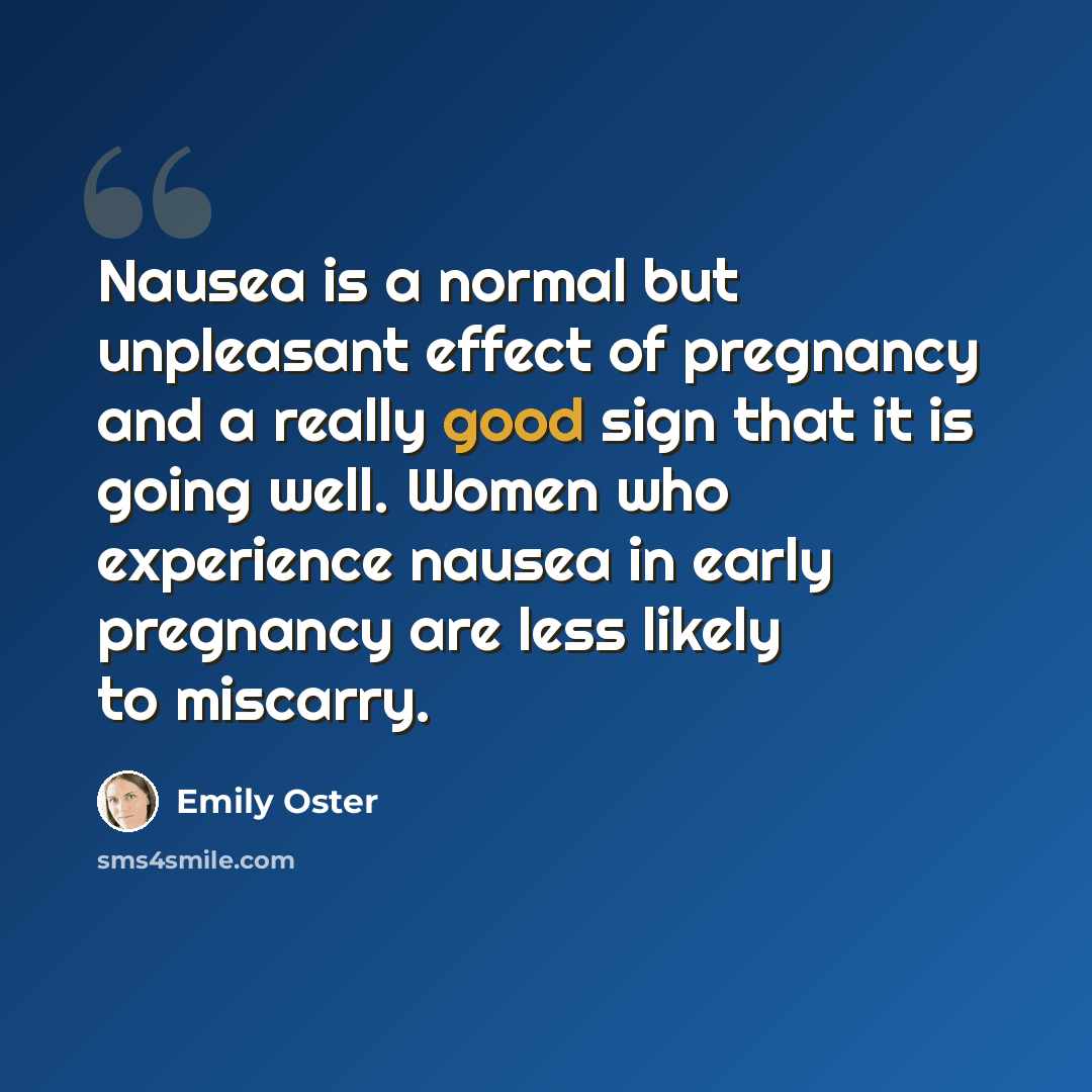 “Nausea is a normal but unpleasant effect of pregnancy and a really good sign that it is going well. Women who experience nausea in early pregnancy are less likely to miscarry.” quote by Emily Oster