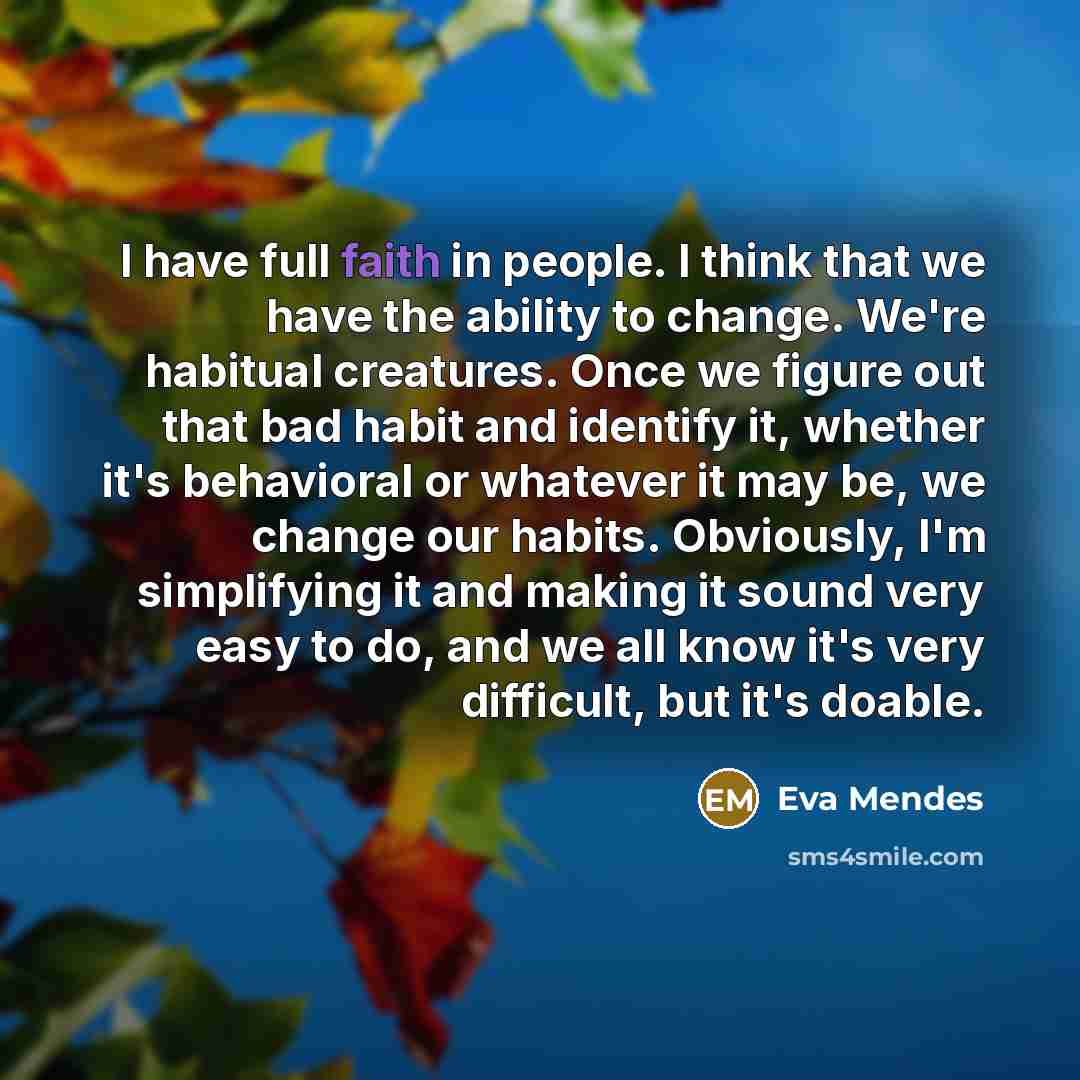 “I have full faith in people. I think that we have the ability to change. We're habitual creatures. Once we figure out that bad habit and identify it, whether it's behavioral or whatever it may be, we change our habits. Obviously, I'm simplifying it and making it sound very easy to do, and we all…” quote by Eva Mendes