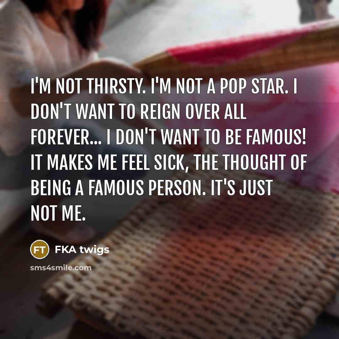 “I'm not thirsty. I'm not a pop star. I don't want to reign over all forever... I don't want to be famous! It makes me feel sick, the thought of being a famous person. It's just not me.” quote by FKA twigs