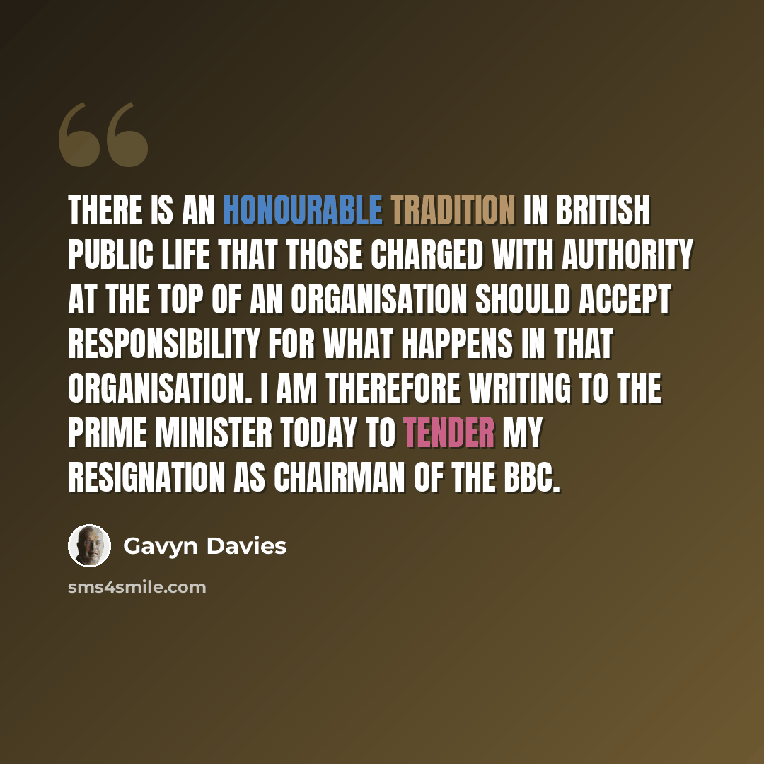 “There is an honourable tradition in British public life that those charged with authority at the top of an organisation should accept responsibility for what happens in that organisation. I am therefore writing to the prime minister today to tender my resignation as chairman of the BBC.” quote by Gavyn Davies