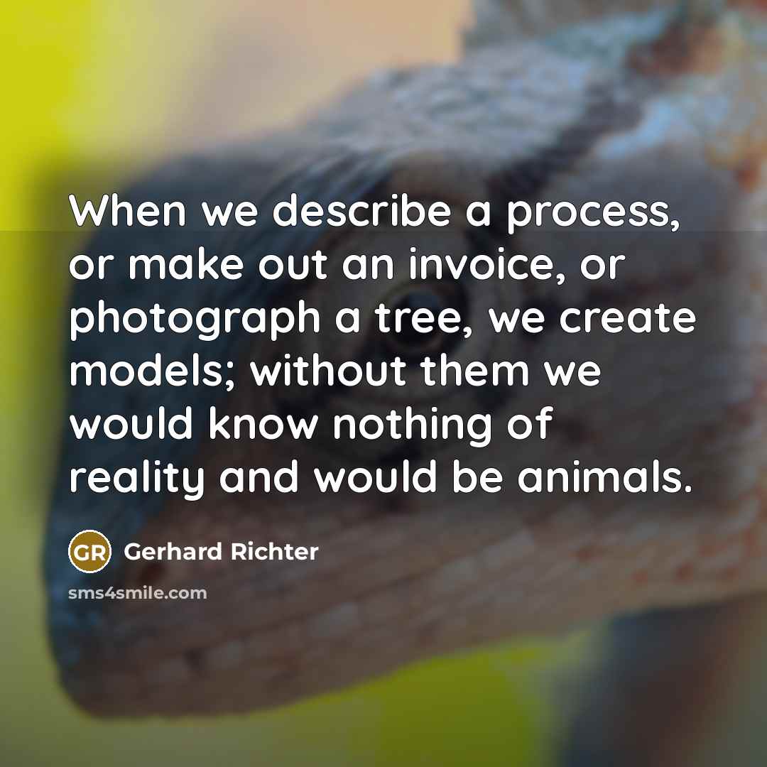 “When we describe a process, or make out an invoice, or photograph a tree, we create models; without them we would know nothing of reality and would be animals.” quote by Gerhard Richter
