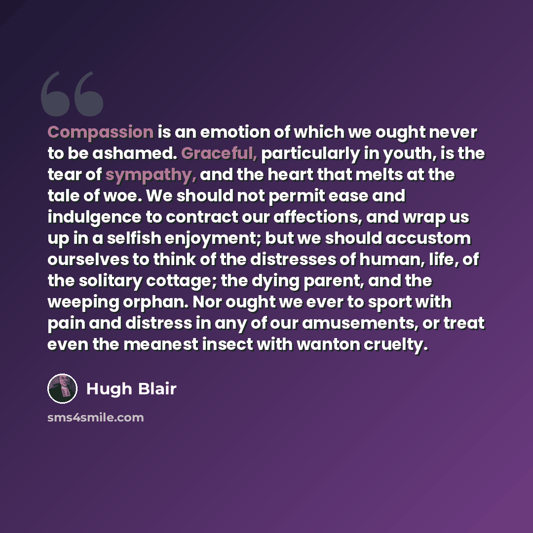 “Compassion is an emotion of which we ought never to be ashamed. Graceful, particularly in youth, is the tear of sympathy, and the heart that melts at the tale of woe. We should not permit ease and indulgence to contract our affections, and wrap us up in a selfish enjoyment; but we should accustom…” quote by Hugh Blair