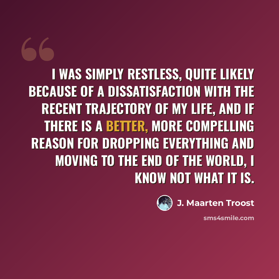 “I was simply restless, quite likely because of a dissatisfaction with the recent trajectory of my life, and if there is a better, more compelling reason for dropping everything and moving to the end of the world, I know not what it is.” quote by J. Maarten Troost