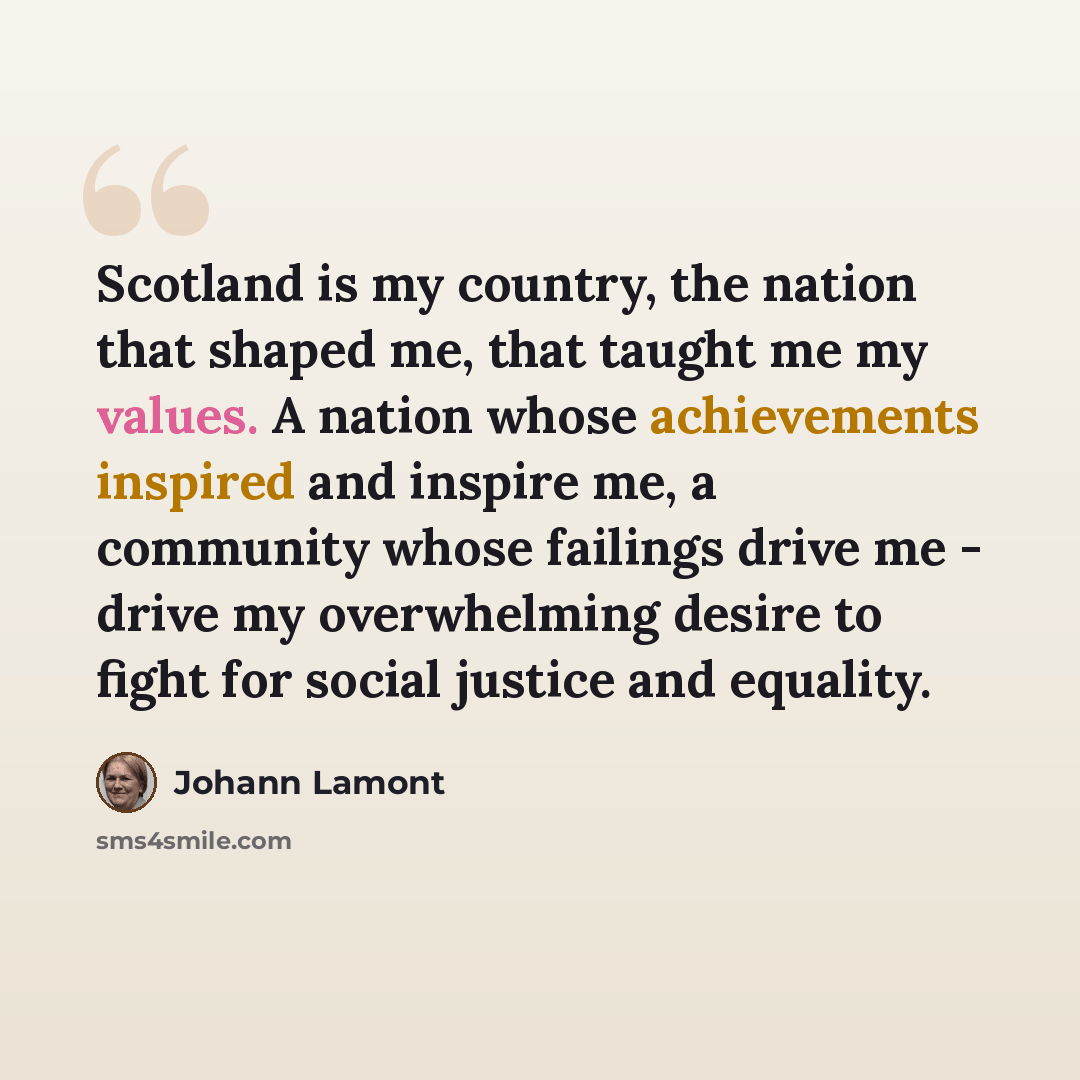 “Scotland is my country, the nation that shaped me, that taught me my values. A nation whose achievements inspired and inspire me, a community whose failings drive me - drive my overwhelming desire to fight for social justice and equality.” quote by Johann Lamont