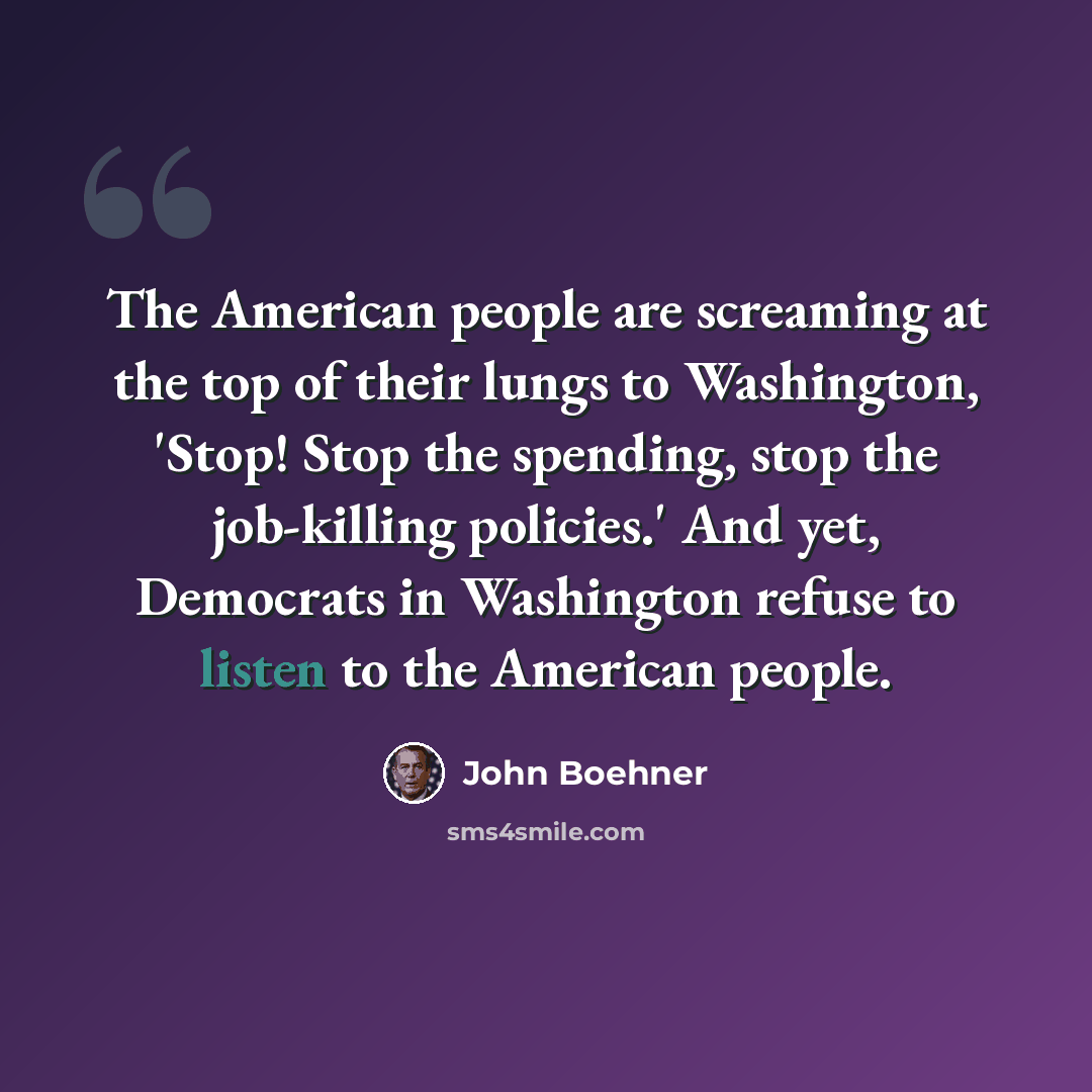 “The American people are screaming at the top of their lungs to Washington, 'Stop! Stop the spending, stop the job-killing policies.' And yet, Democrats in Washington refuse to listen to the American people.” quote by John Boehner