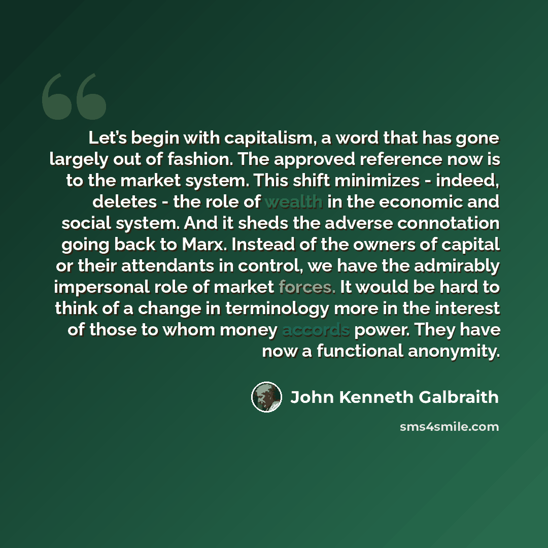 “Let’s begin with capitalism, a word that has gone largely out of fashion. The approved reference now is to the market system. This shift minimizes - indeed, deletes - the role of wealth in the economic and social system. And it sheds the adverse connotation going back to Marx. Instead of the…” quote by John Kenneth Galbraith