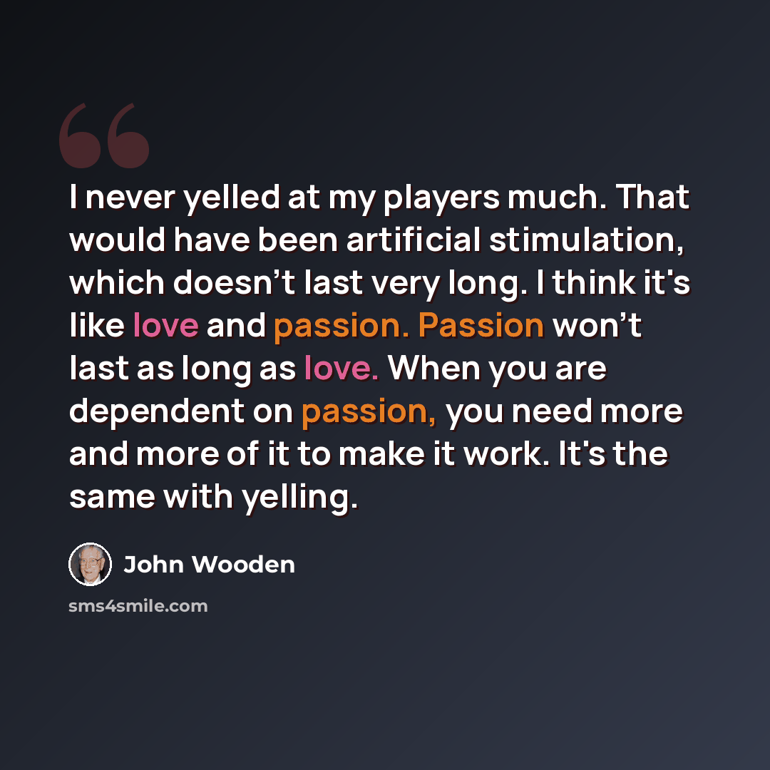 “I never yelled at my players much. That would have been artificial stimulation, which doesn't last very long. I think it's like love and passion. Passion won't last as long as love. When you are dependent on passion, you need more and more of it to make it work. It's the same with yelling.” quote by John Wooden