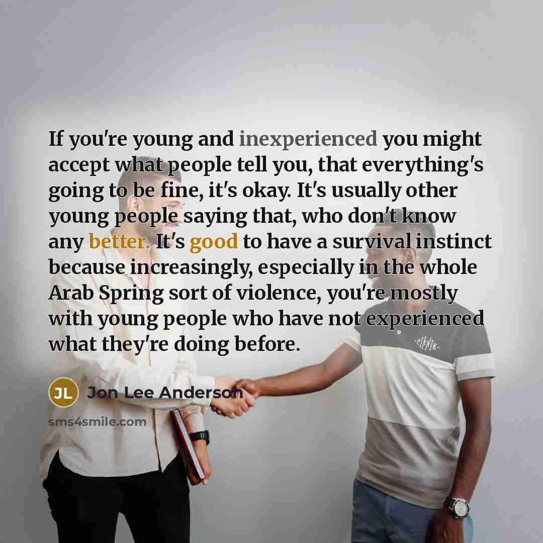 “If you're young and inexperienced you might accept what people tell you, that everything's going to be fine, it's okay. It's usually other young people saying that, who don't know any better. It's good to have a survival instinct because increasingly, especially in the whole Arab Spring sort of…” quote by Jon Lee Anderson