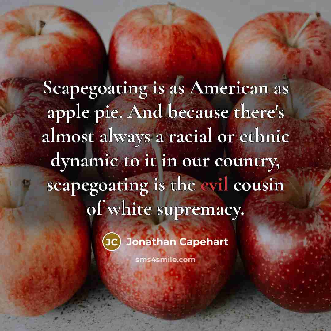 “Scapegoating is as American as apple pie. And because there's almost always a racial or ethnic dynamic to it in our country, scapegoating is the evil cousin of white supremacy.” quote by Jonathan Capehart