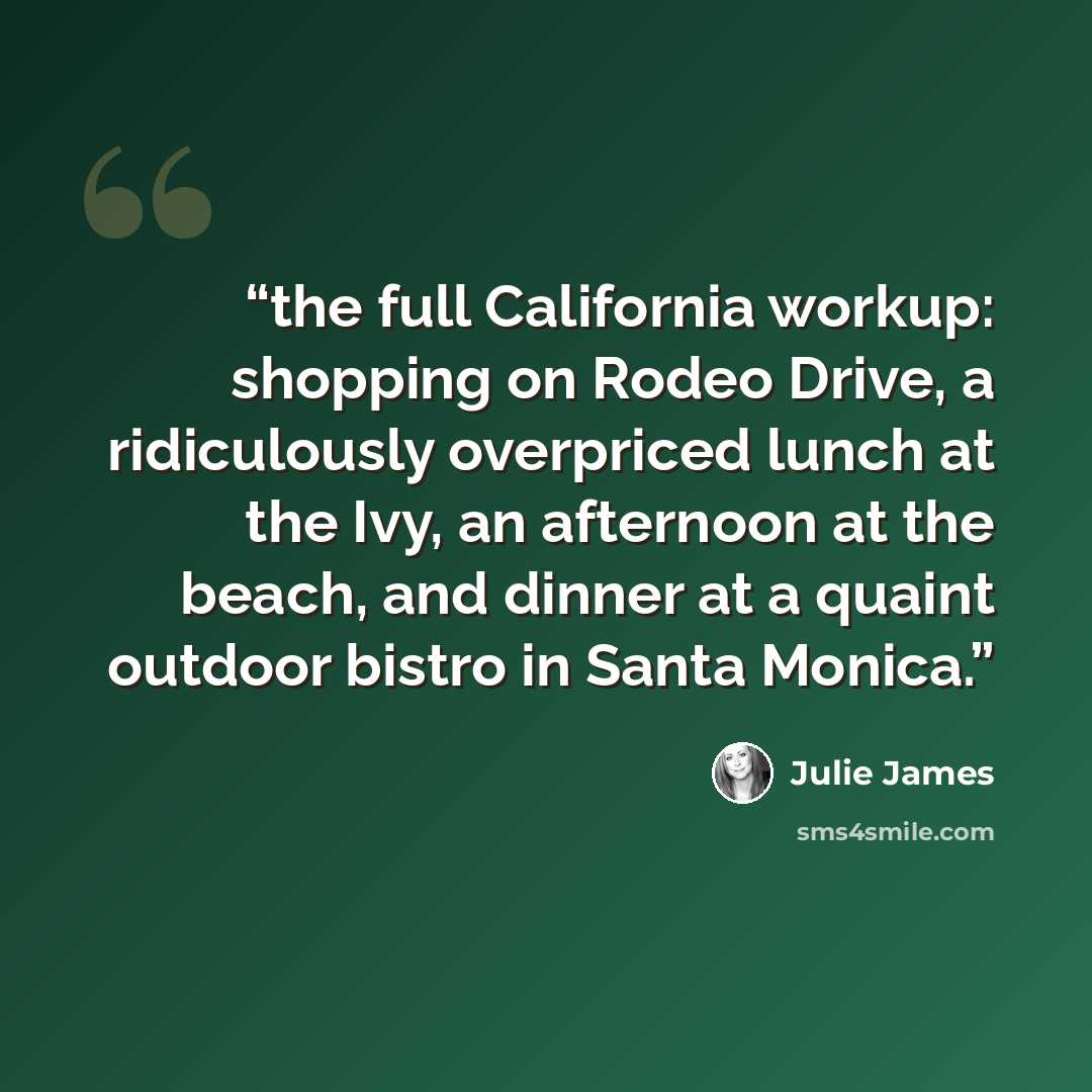 “the full California workup: shopping on Rodeo Drive, a ridiculously overpriced lunch at the Ivy, an afternoon at the beach, and dinner at a quaint outdoor bistro in Santa Monica.” quote by Julie James