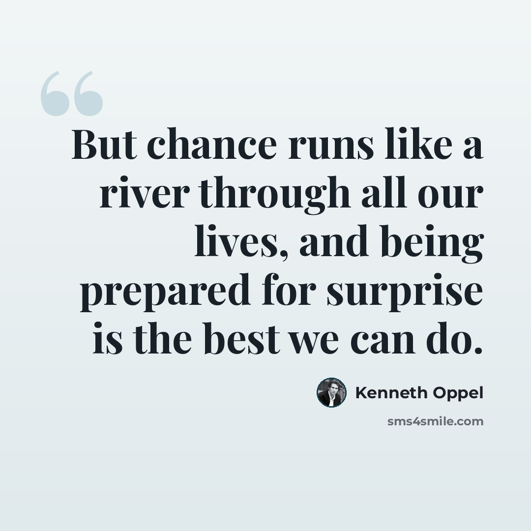“But chance runs like a river through all our lives, and being prepared for surprise is the best we can do.” quote by Kenneth Oppel