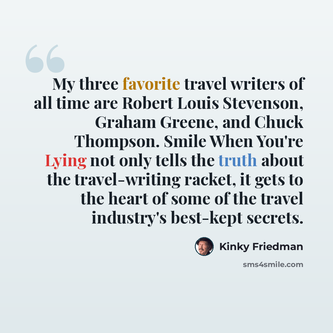 “My three favorite travel writers of all time are Robert Louis Stevenson, Graham Greene, and Chuck Thompson. Smile When You're Lying not only tells the truth about the travel-writing racket, it gets to the heart of some of the travel industry's best-kept secrets.” quote by Kinky Friedman