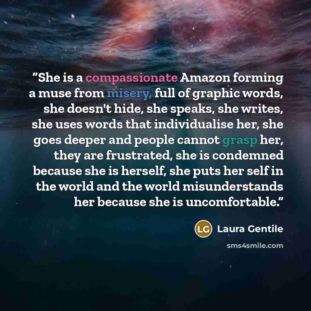 “She is a compassionate Amazon forming a muse from misery, full of graphic words, she doesn't hide, she speaks, she writes, she uses words that individualise her, she goes deeper and people cannot grasp her, they are frustrated, she is condemned because she is herself, she puts her self in the…” quote by Laura Gentile