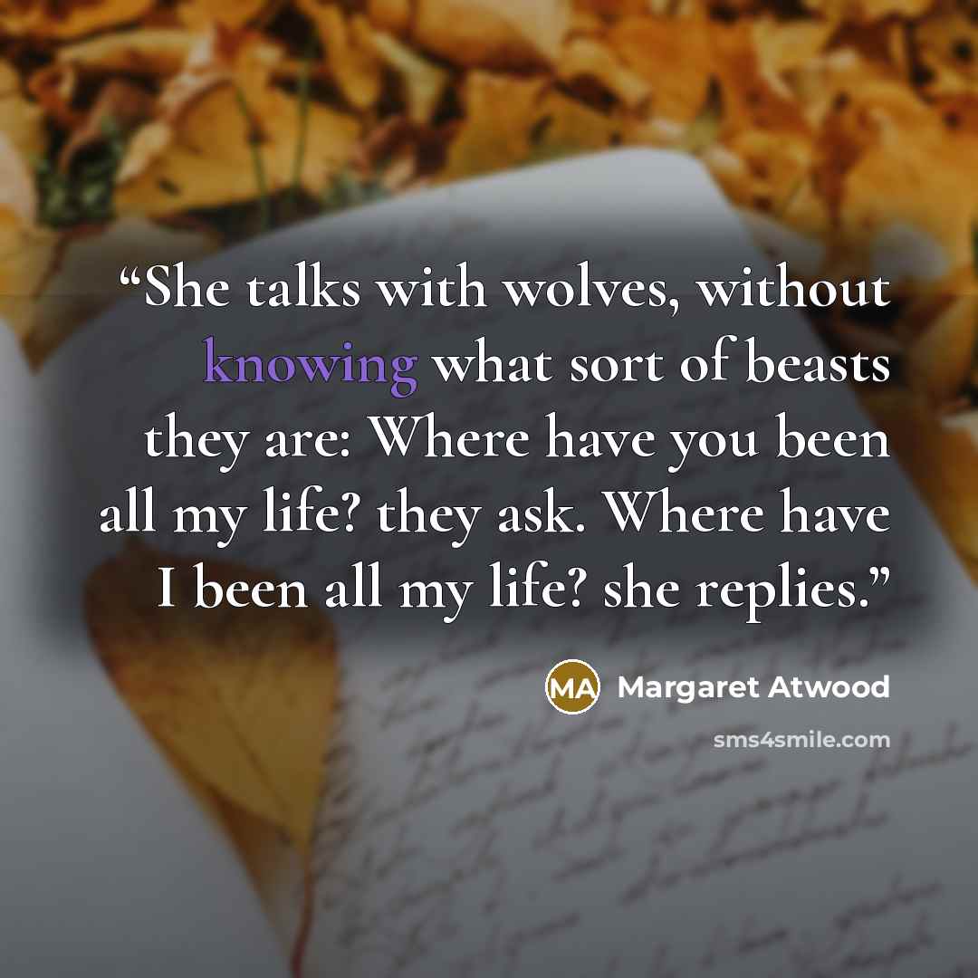 “She talks with wolves, without knowing what sort of beasts they are: Where have you been all my life? they ask. Where have I been all my life? she replies.” quote by Margaret Atwood