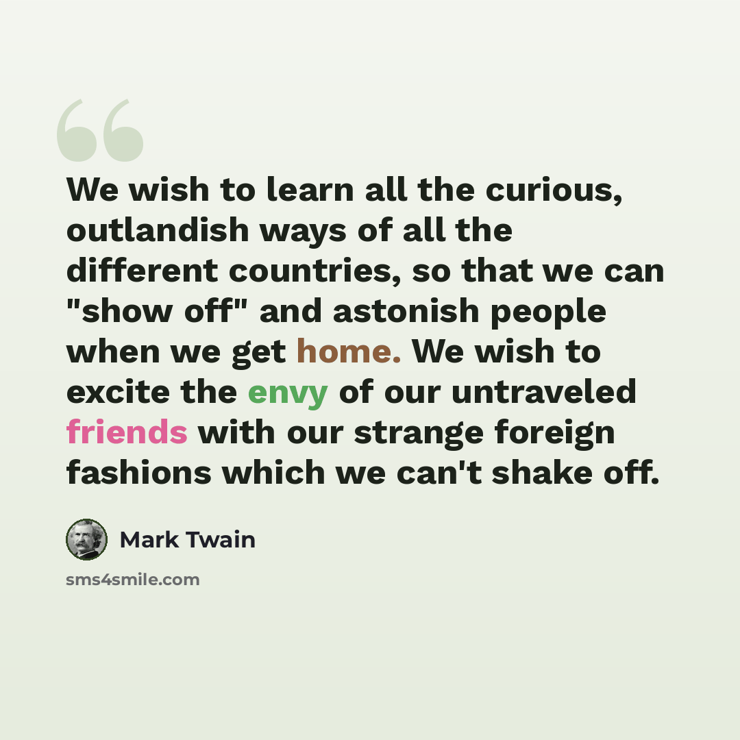 “We wish to learn all the curious, outlandish ways of all the different countries, so that we can "show off" and astonish people when we get home. We wish to excite the envy of our untraveled friends with our strange foreign fashions which we can't shake off.” quote by Mark Twain