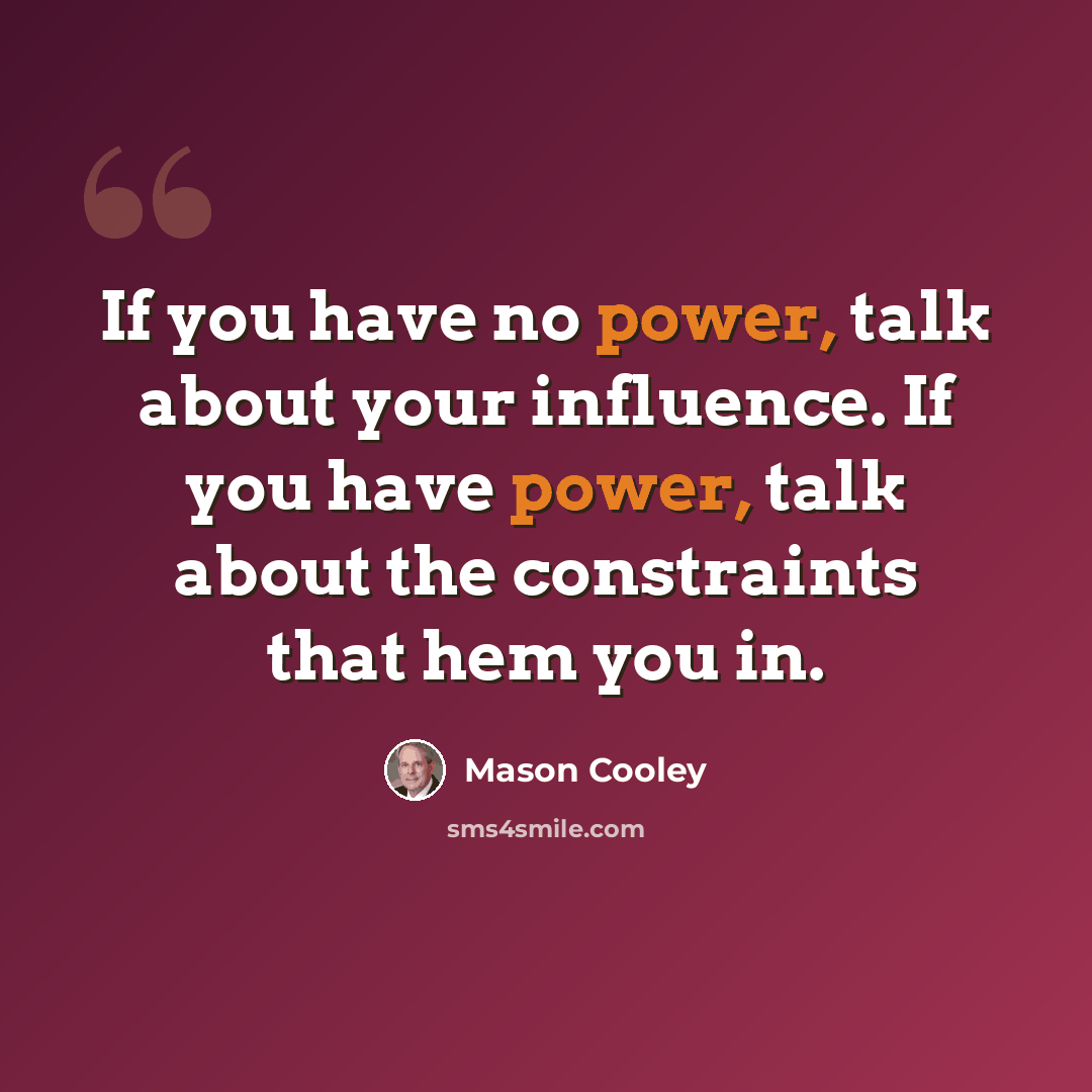 “If you have no power, talk about your influence. If you have power, talk about the constraints that hem you in.” quote by Mason Cooley