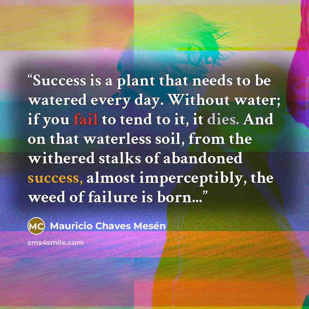 “Success is a plant that needs to be watered every day. Without water; if you fail to tend to it, it dies. And on that waterless soil, from the withered stalks of abandoned success, almost imperceptibly, the weed of failure is born...” quote by Mauricio Chaves Mesén