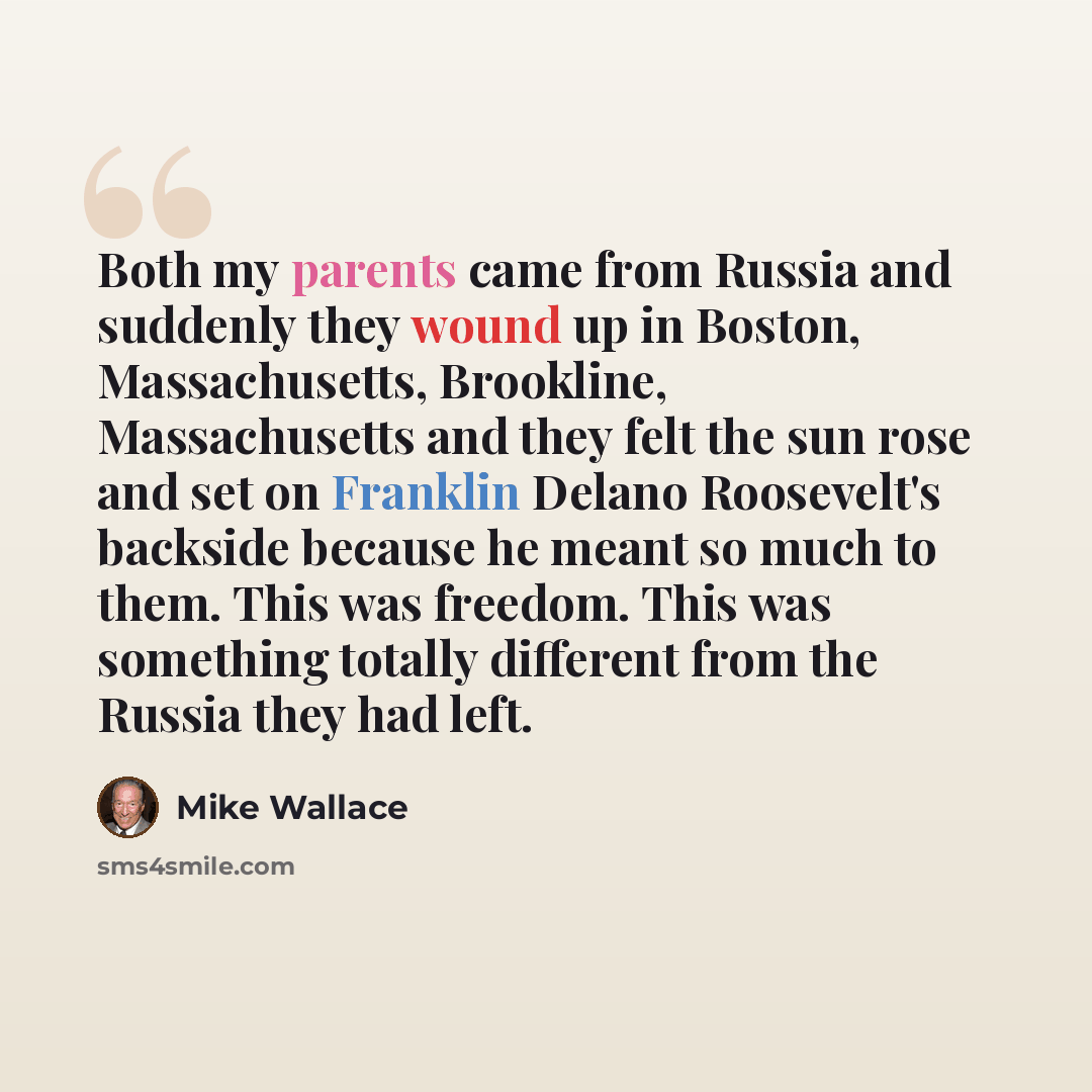 “Both my parents came from Russia and suddenly they wound up in Boston, Massachusetts, Brookline, Massachusetts and they felt the sun rose and set on Franklin Delano Roosevelt's backside because he meant so much to them. This was freedom. This was something totally different from the Russia they…” quote by Mike Wallace