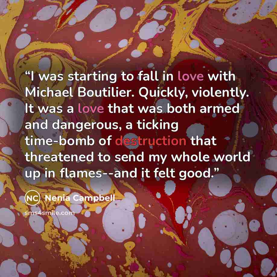 “I was starting to fall in love with Michael Boutilier. Quickly, violently. It was a love that was both armed and dangerous, a ticking time-bomb of destruction that threatened to send my whole world up in flames--and it felt good.” quote by Nenia Campbell