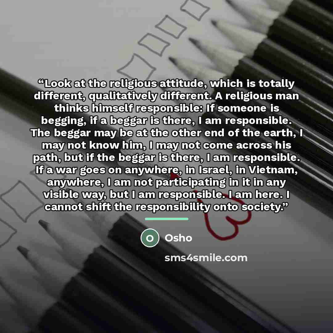 “Look at the religious attitude, which is totally different, qualitatively different. A religious man thinks himself responsible: If someone is begging, if a beggar is there, I am responsible. The beggar may be at the other end of the earth, I may not know him, I may not come across his path, but…” quote by Osho