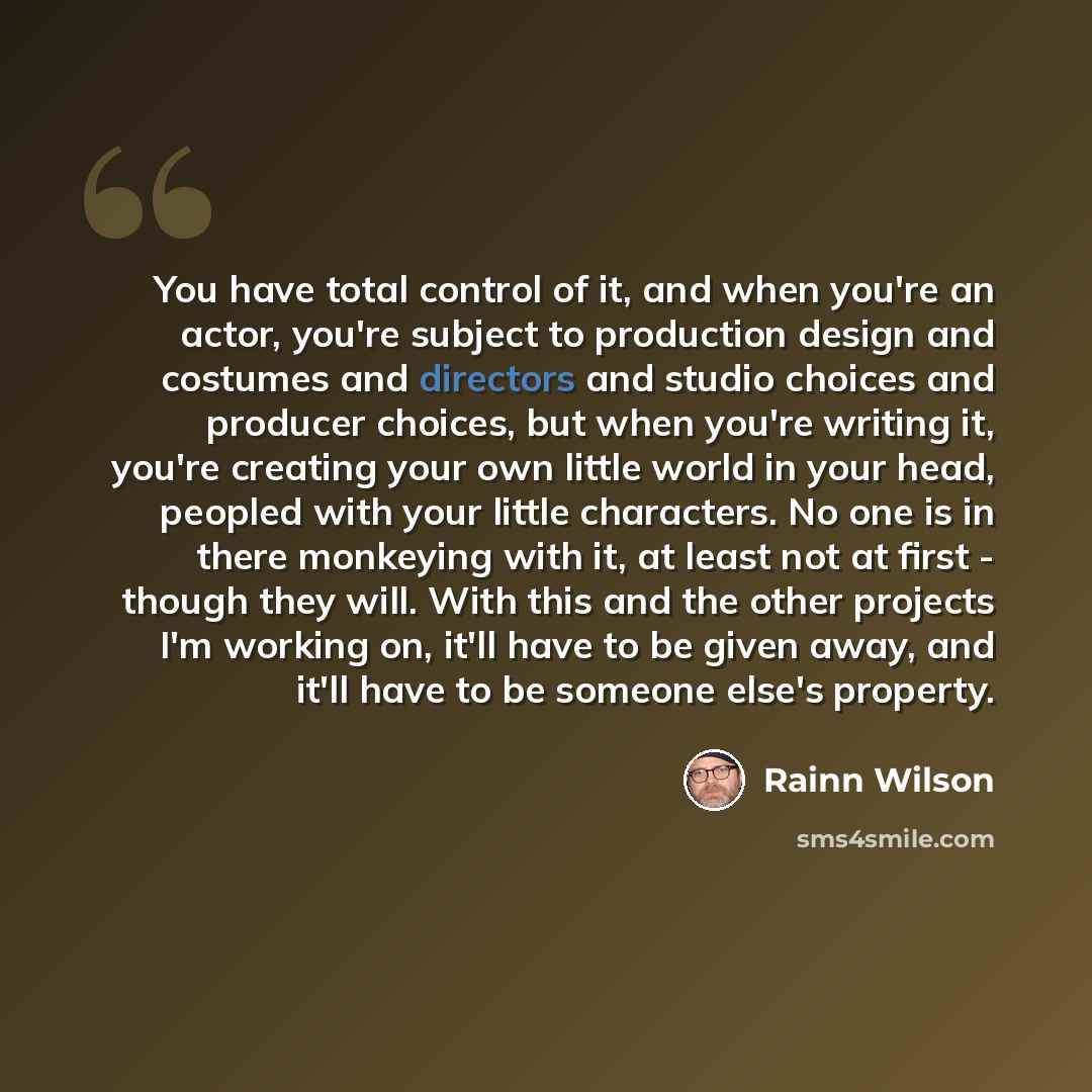 “You have total control of it, and when you're an actor, you're subject to production design and costumes and directors and studio choices and producer choices, but when you're writing it, you're creating your own little world in your head, peopled with your little characters. No one is in there…” quote by Rainn Wilson