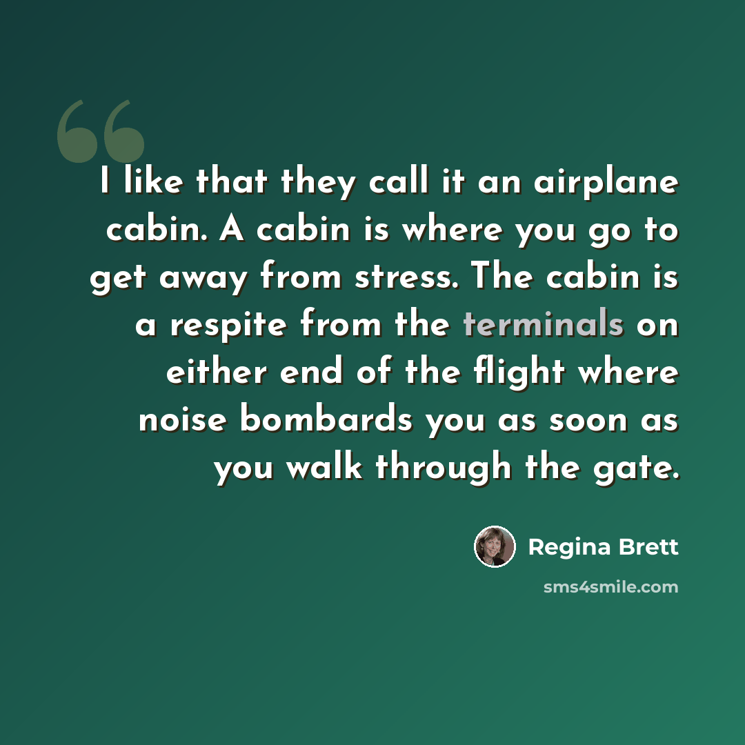 “I like that they call it an airplane cabin. A cabin is where you go to get away from stress. The cabin is a respite from the terminals on either end of the flight where noise bombards you as soon as you walk through the gate.” quote by Regina Brett