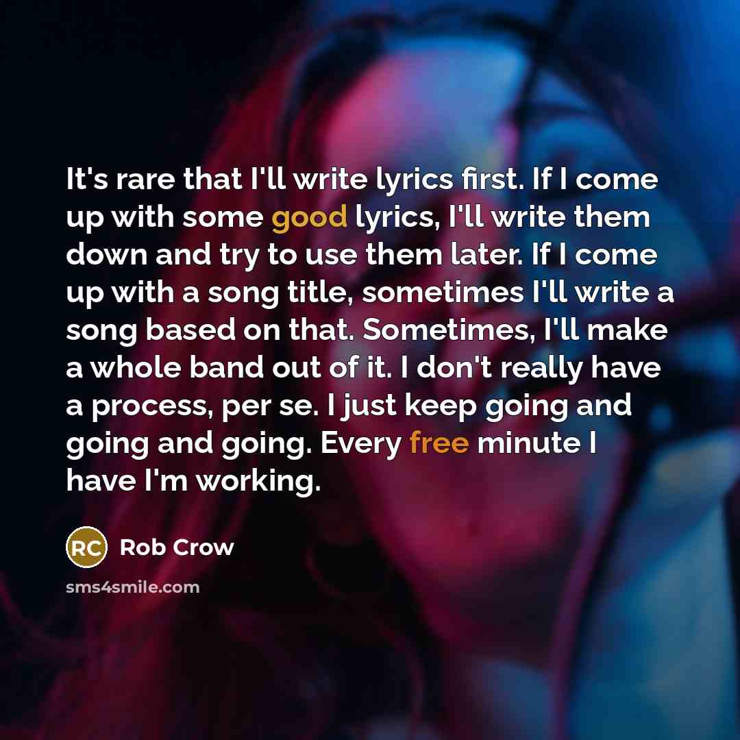 “It's rare that I'll write lyrics first. If I come up with some good lyrics, I'll write them down and try to use them later. If I come up with a song title, sometimes I'll write a song based on that. Sometimes, I'll make a whole band out of it. I don't really have a process, per se. I just keep…” quote by Rob Crow